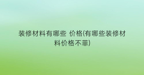装修材料有哪些 价格(有哪些装修材料价格不菲)